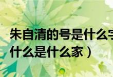 朱自清的號是什么字是什么（朱自清字什么號什么是什么家）