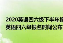 2020英語四六級下半年報名時間是什么時候（2020下半年英語四六級報名時間公布）