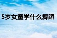 5歲女童學(xué)什么舞蹈（5歲女童舞蹈學(xué)習(xí)推薦）