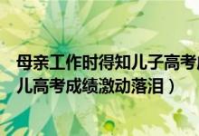 母親工作時得知兒子高考成績喜極而泣（幸福！的哥聽到女兒高考成績激動落淚）