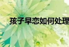 孩子早戀如何處理（家長怎么正確應對）