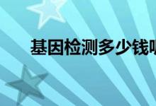 基因檢測(cè)多少錢呢（基因檢測(cè)多少錢）