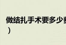 做結(jié)扎手術(shù)要多少費(fèi)用（做結(jié)扎手術(shù)多少費(fèi)用）