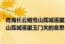 青海長(zhǎng)云暗雪山孤城遙望玉門關(guān)全詩的意思（青海長(zhǎng)云暗雪山孤城遙望玉門關(guān)的意思）