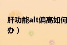 肝功能alt偏高如何處理(肝功能alt偏高怎么辦)