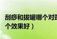 刮痧和拔罐哪個對頸椎效果好（刮痧和拔罐哪個效果好）