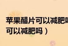 蘋(píng)果醋片可以減肥嗎有什么副作用（蘋(píng)果醋片可以減肥嗎）
