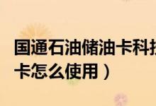 國通石油儲油卡科技有限公司百科（國通儲油卡怎么使用）