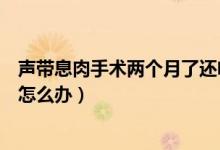 聲帶息肉手術兩個月了還啞怎么辦（聲帶息肉手術后啞巴了怎么辦）