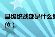 縣級統戰(zhàn)部是什么編制（縣級統戰(zhàn)部是什么單位）