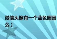 微信頭像有一個藍色圈圈（新版微信頭像上的藍色圈圈是什么）