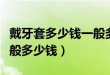 戴牙套多少錢(qián)一般多少錢(qián)一個(gè)（現(xiàn)在戴牙套一般多少錢(qián)）