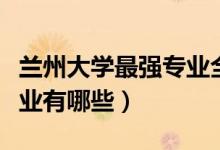 蘭州大學(xué)最強專業(yè)全國排名（蘭州大學(xué)最強專業(yè)有哪些）