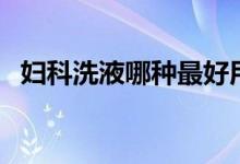 婦科洗液哪種最好用(婦科洗液哪種最好)