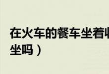在火車(chē)的餐車(chē)坐著收費(fèi)嗎（火車(chē)餐車(chē)可以免費(fèi)坐嗎）
