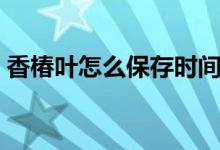 香椿葉怎么保存時(shí)間長（香椿葉怎么做好吃）