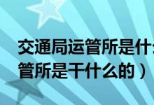 交通局運管所是什么性質(zhì)的單位?（交通局運管所是干什么的）