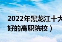 2022年黑龍江十大?？茖W(xué)校排名（黑龍江最好的高職院校）
