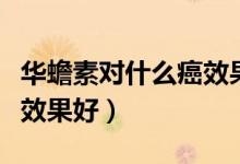 華蟾素對(duì)什么癌效果怎么樣（華蟾素對(duì)什么癌效果好）