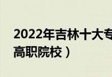 2022年吉林十大?？茖W(xué)校排名（吉林最好的高職院校）