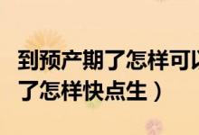到預產(chǎn)期了怎樣可以加快胎兒發(fā)動（到預產(chǎn)期了怎樣快點生）
