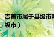 吉首市屬于縣級市嗎（吉首市是地級市還是縣級市）