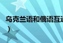 烏克蘭語和俄語互通（烏克蘭語和俄語的區(qū)別）