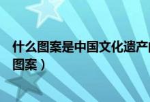 什么圖案是中國文化遺產(chǎn)的標(biāo)識(shí)（中國遺產(chǎn)文化標(biāo)識(shí)是什么圖案）