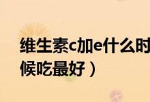 維生素c加e什么時(shí)候吃（維生素c加e什么時(shí)候吃最好）
