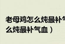 老母雞怎么燉最補(bǔ)氣血熬多長時間（老母雞怎么燉最補(bǔ)氣血）