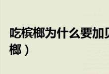 吃檳榔為什么要加貝殼灰（貝殼灰為什么加檳榔）