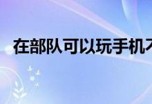 在部隊可以玩手機不（去部隊能玩手機嗎）