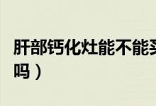 肝部鈣化灶能不能買保險（肝部鈣化灶能消失嗎）