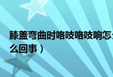 膝蓋彎曲時(shí)咯吱咯吱響怎么治療（膝蓋彎曲時(shí)咯吱咯吱響怎么回事）