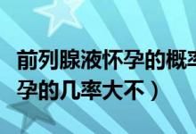 前列腺液懷孕的概率大不大（前列腺液導(dǎo)致懷孕的幾率大不）