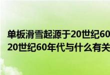 單板滑雪起源于20世紀60年代和什么有關（單板滑雪起源于20世紀60年代與什么有關）