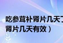 吃參茸補(bǔ)腎片幾天了口干怎么回事（吃參茸補(bǔ)腎片幾天有效）