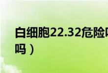 白細胞22.32危險嗎（白細胞22到26算危險嗎）