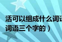 活可以組成什么詞語有哪些（活可以組成什么詞語三個字的）