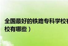 全國最好的鐵路?？茖W校有哪些（2022全國十大鐵路?？茖W校有哪些）