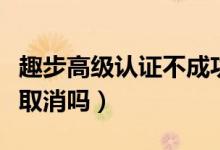趣步高級認(rèn)證不成功怎么弄（趣步實(shí)名認(rèn)證能取消嗎）