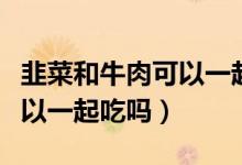 韭菜和牛肉可以一起吃會怎樣（韭菜和牛肉可以一起吃嗎）