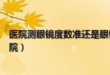 醫(yī)院測眼鏡度數(shù)準還是眼鏡店（測近視度數(shù)去眼鏡店還是醫(yī)院）
