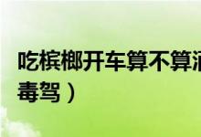 吃檳榔開(kāi)車算不算酒駕（吃檳榔開(kāi)車屬不屬于毒駕）