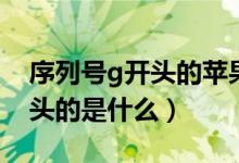 序列號(hào)g開頭的蘋果手機(jī)好不好（序列號(hào)g開頭的是什么）