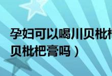 孕婦可以喝川貝枇杷止咳糖漿（孕婦可以喝川貝枇杷膏嗎）