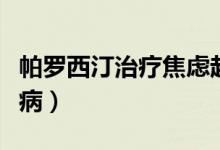 帕羅西汀治療焦慮起效量（帕羅西汀治療什么?。?class=