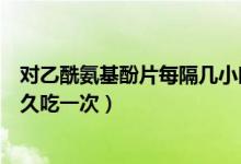 對乙酰氨基酚片每隔幾小時(shí)用一次（對乙酰氨基酚片間隔多久吃一次）