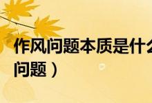作風(fēng)問(wèn)題本質(zhì)是什么（作風(fēng)問(wèn)題本質(zhì)是什么的問(wèn)題）