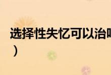 選擇性失憶可以治嗎（選擇性失憶可以恢復(fù)嗎）